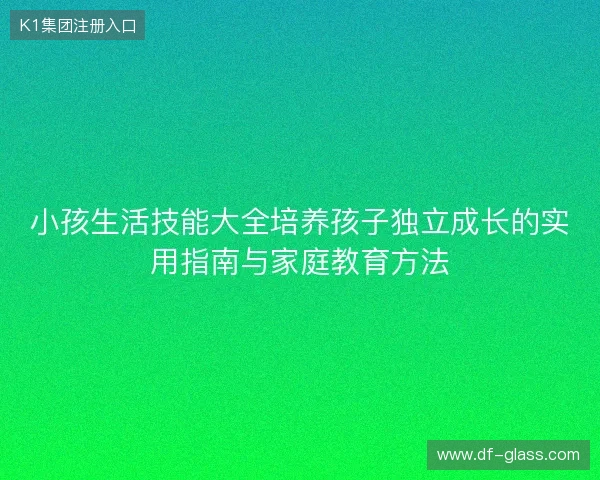 小孩生活技能大全培养孩子独立成长的实用指南与家庭教育方法